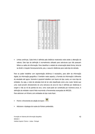 Linhas contínuas. Cada linha é definida pela distância mostrando onde existe a alteração de
     valores. Este tipo de definição é normalmente utilizado para estruturas que não possuam
     falhas ou saltos de informação. Para classificar o estado de conservação desta forma, teria de
     se dividir o traçado hierarquicamente, pex, e assumir distâncias para cada tipo de estrada.


Para se poder trabalhar com segmentação dinâmica é necessário, para além da informação
digital, da informação geográfica. E também neste aspecto, o formato de informação é diferente
do estudado até agora. Somente é possível trabalhar com layers do tipo route, um novo tipo de
entidade. Ou seja, a rede de estradas terá de ter sido classificada como uma route. Sendo que
uma route provém directamente de uma estrutura de arco-nó mas é definida por distâncias à
origem e não ao nó de partida do arco. Uma route pode ser constituída por inúmeros arcos. A
definição da entidade route é feita recorrendo a ferramentas avançadas de ARCGIS.
Para adicionar um ficheiro com entidades do tipo route fazer:



     Premir a ferramenta de adição de layers        .


     Adicionar a tipologia de routes do ficheiro pretendido.




Formação em Sistemas de Informação Geográfica                                                      42
ARCGIS 9
Instituto Superior Técnico – Lisboa - Portugal
 