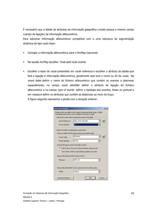 É necessário que a tabela de atributos da informação geográfica (route) possua o mesmo campo
(campo de ligação) da informação alfanumérica.
Para adicionar informação alfanumérica compatível com a uma estrutura de segmentação
dinâmica do tipo route fazer:


     Carregar a informação alfanumérica para o ArcMap (opcional).


     Na sessão ArcMap escolher Tools-add route events.


     Escolher o layer de route pretendido em route reference e escolher o atributo da tabela que
     fará a ligação à informação alfanumérica, geralmente este terá o nome ou ID da route. Na
     event table definir o nome do ficheiro alfanumérico que contém os eventos a descrever
     espacialmente, no campo route identifier definir o atributo de ligação do ficheiro
     alfanumérico e no campo type of events definir a tipologia dos eventos, linear ou pontual e
     em measure definir os atributos que contêm as distancias ao inicio do troço.
     A figura seguinte representa a janela com a situação anterior.




Formação em Sistemas de Informação Geográfica                                                43
ARCGIS 9
Instituto Superior Técnico – Lisboa - Portugal
 