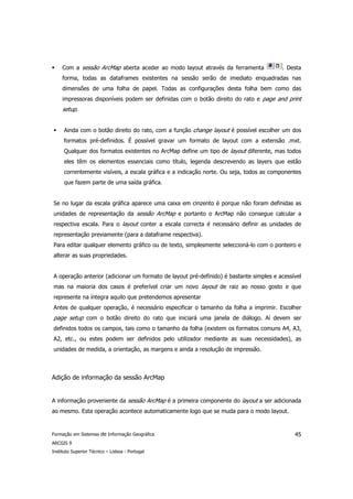 Com a sessão ArcMap aberta aceder ao modo layout através da ferramenta              . Desta
     forma, todas as dataframes existentes na sessão serão de imediato enquadradas nas
     dimensões de uma folha de papel. Todas as configurações desta folha bem como das
     impressoras disponíveis podem ser definidas com o botão direito do rato e page and print
     setup.


      Ainda com o botão direito do rato, com a função change layout é possível escolher um dos
      formatos pré-definidos. É possível gravar um formato de layout com a extensão .mxt.
      Qualquer dos formatos existentes no ArcMap define um tipo de layout diferente, mas todos
      eles têm os elementos essenciais como título, legenda descrevendo as layers que estão
      correntemente visíveis, a escala gráfica e a indicação norte. Ou seja, todos as componentes
      que fazem parte de uma saída gráfica.


Se no lugar da escala gráfica aparece uma caixa em cinzento é porque não foram definidas as
unidades de representação da sessão ArcMap e portanto o ArcMap não consegue calcular a
respectiva escala. Para o layout conter a escala correcta é necessário definir as unidades de
representação previamente (para a dataframe respectiva).
Para editar qualquer elemento gráfico ou de texto, simplesmente seleccioná-lo com o ponteiro e
alterar as suas propriedades.


A operação anterior (adicionar um formato de layout pré-definido) é bastante simples e acessível
mas na maioria dos casos é preferível criar um novo layout de raiz ao nosso gosto e que
represente na íntegra aquilo que pretendemos apresentar
Antes de qualquer operação, é necessário especificar o tamanho da folha a imprimir. Escolher
page setup com o botão direito do rato que iniciará uma janela de diálogo. Aí devem ser
definidos todos os campos, tais como o tamanho da folha (existem os formatos comuns A4, A3,
A2, etc., ou estes podem ser definidos pelo utilizador mediante as suas necessidades), as
unidades de medida, a orientação, as margens e ainda a resolução de impressão.



Adição de informação da sessão ArcMap


A informação proveniente da sessão ArcMap é a primeira componente do layout a ser adicionada
ao mesmo. Esta operação acontece automaticamente logo que se muda para o modo layout.


Formação em Sistemas de Informação Geográfica                                                 45
ARCGIS 9
Instituto Superior Técnico – Lisboa - Portugal
 