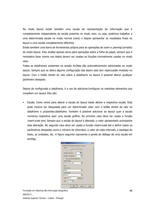 No modo layout existe também uma escala de representação de informação que é
completamente independente da escala presente no modo view, ou seja, podemos trabalhar a
uma determinada escala no modo normal (view) e depois apresentar os resultados finais no
layout a uma escala completamente diferente.
Existe também uma barra de ferramentas própria para as operações de zoom e panning (arrasto)
do modo layout. Esta toolbar apenas serve para operações sobre a folha de papel, sempre que é
necessário fazer zooms nos dados devem ser usadas as funções normalmente usadas no modo
view.
Todas as dataframes existentes na sessão ArcMap são automaticamente adicionadas ao modo
layout. Sempre que se altera alguma configuração das layers esta tem repercussão imediata no
layout. Com o botão direito do rato sobre a dataframe no layout é possível alterar qualquer
parâmetro desejado.


Depois de configurada a dataframe, é a vez de adicionar/configurar os restantes elementos que
compõem um layout. Eles são:


     Escala. Como vimos para alterar a escala do layout basta alterar a respectiva escala. Esta
     pode mesmo ser bloqueada para um determinado valor com o botão direito do rato na
     dataframe e properties-dataframe. Também é possível adicionar ao layout quer a escala
     numérica respectiva quer uma escala gráfica. No primeiro caso deve ser usada a função
     insert-scale text. Sempre que a escala do layout é alterada, o valor apresentado acompanha
     esta alteração. No segundo caso deve ser usada a função insert-scale bar e definir todos os
     parâmetros desejadas como o número de intervalos, o valor de cada intervalo, a tipologia de
     texto, as unidades, etc. A figura seguinte representa a janela de diálogo de uma escala em
     ArcMap.




Formação em Sistemas de Informação Geográfica                                                46
ARCGIS 9
Instituto Superior Técnico – Lisboa - Portugal
 