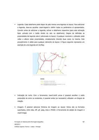 Legenda. Cada dataframe pode dispor de pelo menos uma legenda no layout. Para adicionar
     a legenda, deve-se escolher insert-legend e definir todos os parâmetros aí apresentados.
     Convém antes de adicionar a legenda, activar a dataframe respectiva (para esta activação
     fazer activate com o botão direito do rato na dataframe). Depois de definidas as
     propriedades da legenda esta é adicionada no layout. A qualquer momento o utilizador pode
     voltar a alterar estas propriedades, simplesmente clicando duas vezes na mesma. Este
     procedimento é válido para qualquer elemento do layout. A figura seguinte representa um
     exemplo de uma legenda em ArcMap.




     Indicação de norte. Com a ferramenta insert-north arrow é possível escolher o estilo
     pretendido de entre os existentes, é possível ainda (se necessário) utilizador um ângulo de
     rotação.


     Imagem. É possível adicionar ficheiros de imagem ao layout. Vários são os formatos
     suportados, entre eles, tiff, gif, jpeg, bmp e MrSID. A ferramenta de adição de imagem é
     insert-image.




Formação em Sistemas de Informação Geográfica                                                47
ARCGIS 9
Instituto Superior Técnico – Lisboa - Portugal
 