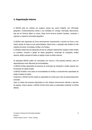 2. Organização interna



O ARCGIS pode ser utilizado por qualquer pessoa que queira trabalhar com informação
geográfica. Fundamentalmente devido à sua facilidade em carregar informação alfanumérica,
seja ela em ficheiros dBase ou outros. Desta forma torna-se possível visualizar, manipular e
organizar a respectiva informação geográfica.


O ARCGIS está organizado de forma extremamente compreensível e intuitiva de forma a tirar
melhor partido de todas as suas potencialidades. Desta forma, a aplicação está dividida em três
módulos funcionais: ArcCatalog; ArcMap e ArcToolbox.
A utilização destas três sub-aplicações permite ao utilizador desempenhar qualquer tarefa simples
ou complexa, incluindo a gestão de dados geográficos, construção de cartografia, análise
espacial, edição avançada de dados ou ligação a base de dados externas.


As aplicações ARCGIS podem ser executadas com recurso a três produtos distintos, cada um
disponibilizando níveis diferentes de funcionalidades.
O ARCGIS ArcMap disponibiliza ferramentas de construção de cartografia e análise espacial com
ferramentas de edição simples.
O ARCGIS ArcEditor inclui todas as funcionalidades do ArcMap e acrescenta-lhes capacidades de
edição complexa de dados.
Finalmente o ARCGIS ArcInfo amplia as capacidades de ambos para níveis de geoprocessamento
avançado.
Cada um destes três produtos disponibiliza os três módulos anteriormente referidos e descritos
de seguida, embora apenas o ARCGIS ArcInfo tenha todas as capacidades existentes na família
ARCGIS.




Formação em Sistemas de Informação Geográfica                                                  4
ARCGIS 9
Instituto Superior Técnico – Lisboa - Portugal
 