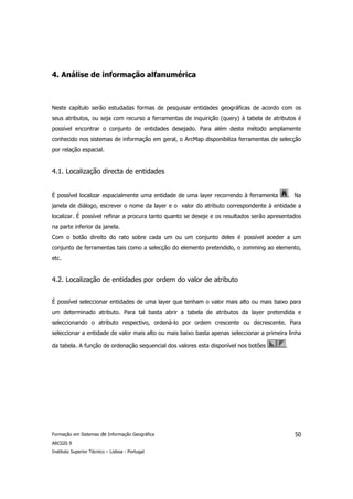 4. Análise de informação alfanumérica



Neste capítulo serão estudadas formas de pesquisar entidades geográficas de acordo com os
seus atributos, ou seja com recurso a ferramentas de inquirição (query) à tabela de atributos é
possível encontrar o conjunto de entidades desejado. Para além deste método amplamente
conhecido nos sistemas de informação em geral, o ArcMap disponibiliza ferramentas de selecção
por relação espacial.


4.1. Localização directa de entidades


É possível localizar espacialmente uma entidade de uma layer recorrendo à ferramenta          . Na
janela de diálogo, escrever o nome da layer e o valor do atributo correspondente à entidade a
localizar. É possível refinar a procura tanto quanto se deseje e os resultados serão apresentados
na parte inferior da janela.
Com o botão direito do rato sobre cada um ou um conjunto deles é possível aceder a um
conjunto de ferramentas tais como a selecção do elemento pretendido, o zomming ao elemento,
etc.


4.2. Localização de entidades por ordem do valor de atributo


É possível seleccionar entidades de uma layer que tenham o valor mais alto ou mais baixo para
um determinado atributo. Para tal basta abrir a tabela de atributos da layer pretendida e
seleccionando o atributo respectivo, ordená-lo por ordem crescente ou decrescente. Para
seleccionar a entidade de valor mais alto ou mais baixo basta apenas seleccionar a primeira linha

da tabela. A função de ordenação sequencial dos valores esta disponível nos botões        .




Formação em Sistemas de Informação Geográfica                                                   50
ARCGIS 9
Instituto Superior Técnico – Lisboa - Portugal
 