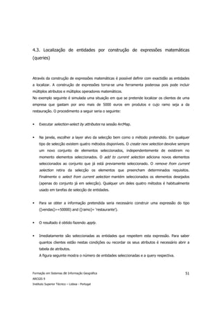 4.3. Localização de entidades por construção de expressões matemáticas
(queries)



Através da construção de expressões matemáticas é possível definir com exactidão as entidades
a localizar. A construção de expressões torna-se uma ferramenta poderosa pois pode incluir
múltiplos atributos e múltiplos operadores matemáticos.
No exemplo seguinte é simulada uma situação em que se pretende localizar os clientes de uma
empresa que gastam por ano mais de 5000 euros em produtos e cujo ramo seja a da
restauração. O procedimento a seguir seria o seguinte:


     Executar selection-select by attributes na sessão ArcMap.


     Na janela, escolher a layer alvo da selecção bem como o método pretendido. Em qualquer
     tipo de selecção existem quatro métodos disponíveis. O create new selection devolve sempre
     um novo conjunto de elementos seleccionados, independentemente de existirem no
     momento elementos seleccionados. O add to current selection adiciona novos elementos
     seleccionados ao conjunto que já está previamente seleccionado. O remove from current
     selection retira da selecção os elementos que preencham determinados requisitos.
     Finalmente o select from current selection mantém seleccionados os elementos desejados
     (apenas do conjunto já em selecção). Qualquer um deles quatro métodos é habitualmente
     usado em tarefas de selecção de entidades.


     Para se obter a informação pretendida seria necessário construir uma expressão do tipo
     ([vendas]>=50000) and ([ramo]= ‘restaurante’).


     O resultado é obtido fazendo apply.


     Imediatamente são seleccionadas as entidades que respeitem esta expressão. Para saber
     quantos clientes estão nestas condições ou recordar os seus atributos é necessário abrir a
     tabela de atributos.
     A figura seguinte mostra o número de entidades seleccionadas e a query respectiva.



Formação em Sistemas de Informação Geográfica                                               51
ARCGIS 9
Instituto Superior Técnico – Lisboa - Portugal
 