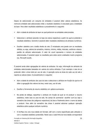 Depois de seleccionado um conjunto de entidades é possível obter valores estatísticos. Se
nenhuma entidade está seleccionada então o resultado estatístico é executado para a totalidade
do layer. Para obter resultados estatísticos o procedimento é o seguinte:


     Abrir a tabela de atributos da layer ao qual pertencem as entidades seleccionadas.


     Seleccionar o atributo (picando no topo da coluna respectiva) a partir do qual se pretende o
     resultado estatístico. Somente é possível obter resultados estatísticos de atributos numéricos.


     Escolher statistics com o botão direito do rato. É inicializada uma janela com os resultados
     obtidos, ou seja, valores de somatório, máximo, mínimo, média, intervalo, variância e desvio-
     padrão do atributo seleccionado. O valor de count representa o número de entidades
     seleccionadas. É possível copiar os resultados para estes serem analisados noutro programa
     (ex. Microsoft excell).




É possível ainda obter agregações de valores de atributos. Ou seja, informação de atributos de
entidades seleccionadas baseadas em valores de outros atributos. É por exemplo o caso de se
pretender obter a área total por uso de solo. A operação soma as áreas de cada uso de solo e
reporta os valores totais. O procedimento é o seguinte:


     Abrir a tabela de atributos dos usos do solo e seleccionar o atributo em função do qual se irá
     obter a agregação dos valores da área, neste caso, uso do solo.


     Escolher a ferramenta de resumo estatístico em options-summarize.


     Na janela de diálogo, especificar o atributo em função do qual se irá produzir o resumo
     estatístico, neste caso os usos do solo. No campo de summarize escolher sum (ou seja o
     somatório das áreas dos polígonos respectivos) da área e finalmente deinir o nome da tabela
     a produzir. Para além do somatório das áreas é possível adicionar qualquer operação
     estatística sobre qualquer atributo numérico.


     O ArcMap cria uma nova tabela em formato .dbf com o nome especificado pelo utilizador e
     com o resultado estatístico pretendido. Neste caso a cada linha da nova tabela corresponderá

Formação em Sistemas de Informação Geográfica                                                    55
ARCGIS 9
Instituto Superior Técnico – Lisboa - Portugal
 
