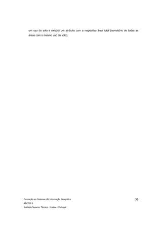 um uso do solo e existirá um atributo com a respectiva área total (somatório de todas as
     áreas com o mesmo uso do solo).




Formação em Sistemas de Informação Geográfica                                             56
ARCGIS 9
Instituto Superior Técnico – Lisboa - Portugal
 
