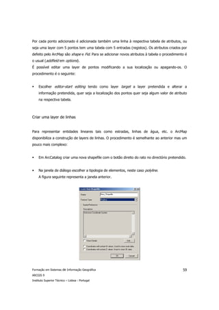 Por cada ponto adicionado é adicionada também uma linha à respectiva tabela de atributos, ou
seja uma layer com 5 pontos tem uma tabela com 5 entradas (registos). Os atributos criados por
defeito pelo ArcMap são shape e Fid. Para se adicionar novos atributos à tabela o procedimento é
o usual (addfield em options).
É possível editar uma layer de pontos modificando a sua localização ou apagando-os. O
procedimento é o seguinte:


     Escolher editor-start editing tendo como layer target a layer pretendida e alterar a
     informação pretendida, quer seja a localização dos pontos quer seja algum valor de atributo
     na respectiva tabela.



Criar uma layer de linhas


Para representar entidades lineares tais como estradas, linhas de água, etc. o ArcMap
disponibiliza a construção de layers de linhas. O procedimento é semelhante ao anterior mas um
pouco mais complexo:


     Em ArcCatalog criar uma nova shapefile com o botão direito do rato no directório pretendido.


     Na janela de diálogo escolher a tipologia de elementos, neste caso polyline.
     A figura seguinte representa a janela anterior.




Formação em Sistemas de Informação Geográfica                                                  59
ARCGIS 9
Instituto Superior Técnico – Lisboa - Portugal
 