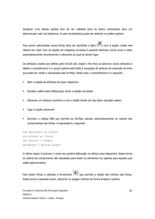 Qualquer uma destas opções tem de ser validada para as layers necessárias para um
determinado valor de tolerância. O valor da tolerância pode ser definido no editor-options.



Para serem adicionadas novas linhas deve ser escolhido o lápis (          ) com a opção create new
feature em task. Com as opções de snapping correctas é possível adicionar novos arcos e estes
automaticamente reconhecerem o elemento ao qual se devem ligar.


Os atributos criados por defeito pelo ArcGIS são shape e Fid. Para se adicionar novos atributos à
tabela o procedimento é o usual (options-add field) à excepção do atributo de extensão da linha
que pode ser criado e actualizado pelo ArcMap. Neste caso, o procedimento é o seguinte:


     Abrir a tabela de atributos da layer respectivo.


     Escolher editor-start editing para iniciar a edição da tabela.


     Adicionar um atributo numérico e com o botão direito do rato fazer calculate values.


     Ligar a opção advanced.


     Escrever o código VBA que permite ao ArcMap calcular automaticamente os valores dos
     comprimentos das linhas. A expressão é a seguinte:


Dim dblLength as double
Dim pCurve as ICurve
Set pCurve = [shape]
dblLength = pCurve.Length


O último passo é escrever o nome da variável dblLength na última caixa disponível. Desta forma
os valores de comprimento são calculados para todos os elementos (ou apenas para aqueles que
estão seleccionados)



Para editar linhas é utilizada a ferramenta             que permite a edição dos vértices das linhas.
Desta forma é possível mover, adicionar ou apagar vértices de forma simples e prática.



Formação em Sistemas de Informação Geográfica                                                     61
ARCGIS 9
Instituto Superior Técnico – Lisboa - Portugal
 