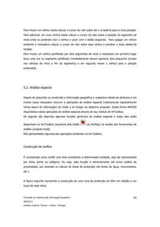 Para mover um vértice basta colocar o cursor do rato sobre ele e arrastá-lo para a nova posição.
Para adicionar um novo vértice basta colocar o cursor do rato sobre a posição do segmento de
recta onde se pretende criar o vértice e picar com o botão esquerdo. Para apagar um vértice
existente é necessário colocar o cursor do rato sobre esse vértice e escolher a tecla delete do
teclado.
Para mover um vértice partilhado por dois segmentos de recta é necessário em primeiro lugar
picar uma vez no segmento partilhado (imediatamente devem aparecer dois pequenos círculos
nos vértices de início e fim do segmento) e em segundo mover o vértice para a posição
pretendida.




5.2. Análise espacial


Depois de adquirida ou construída a informação geográfica e respectiva tabela de atributos é em
muitos casos necessário recorrer a operações de análise espacial (relacionando espacialmente
vários layers de informação) de modo a se chegar ao objectivo proposto. Desta forma ARCGIS
disponibiliza várias operações de análise espacial através do seu módulo de ArToolbox.
De seguida são descritas algumas funções genéricas de análise espacial e todas elas estão

disponíveis no ArcToolbox (acessível pelo botão       do ArcMap) na sessão das ferramentas de
análise (analysis tools).
São apresentados algumas das operações existentes no ArcToolbox.



Construção de buffers


É considerado como buffer uma área envolvente a determinada entidade, seja ela representada
por linha, ponto ou polígono. Ou seja, esta função é extremamente útil numa análise de
proximidade, por exemplo no cálculo de áreas de protecção (de linhas de água, monumentos,
etc.).


A figura seguinte representa a construção de uma zona de protecção de 50m em relação a um
troço de rede viária.



Formação em Sistemas de Informação Geográfica                                                62
ARCGIS 9
Instituto Superior Técnico – Lisboa - Portugal
 