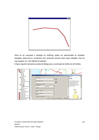 Antes de ser executada a operação de buffering, podem ser seleccionadas as entidades
desejadas, desta forma a envolvente será construída somente sobre essas entidades. Para tal
usar qualquer um dos métodos de selecção.
A figura seguinte representa a janela de diálogo para a construção de buffers do ArcToolbox.




Formação em Sistemas de Informação Geográfica                                                  63
ARCGIS 9
Instituto Superior Técnico – Lisboa - Portugal
 