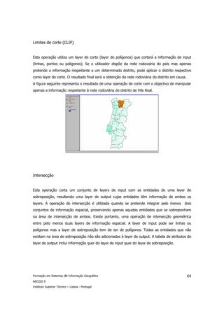 Limites de corte (CLIP)


Esta operação utiliza um layer de corte (layer de polígonos) que cortará a informação de input
(linhas, pontos ou polígonos). Se o utilizador dispõe da rede rodoviária do país mas apenas
pretende a informação respeitante a um determinado distrito, pode aplicar o distrito respectivo
como layer de corte. O resultado final será a obtenção da rede rodoviária do distrito em causa.
A figura seguinte representa o resultado de uma operação de corte com o objectivo de manipular
apenas a informação respeitante à rede rodoviária do distrito de Vila Real.




Intersecção


Esta operação corta um conjunto de layers de input com as entidades de uma layer de
sobreposição, resultando uma layer de output cujas entidades têm informação de ambos os
layers. A operação de intersecção é utilizada quando se pretende integrar pelo menos         dois
conjuntos de informação espacial, preservando apenas aquelas entidades que se sobreponham
na área de intersecção de ambos. Existe portanto, uma operação de intersecção geométrica
entre pelo menos duas layers de informação espacial. A layer de input pode ser linhas ou
polígonos mas a layer de sobreposição tem de ser de polígonos. Todas as entidades que não
existam na área de sobreposição não são adicionadas à layer de output. A tabela de atributos do
layer de output inclui informação quer do layer de input quer do layer de sobreposição.




Formação em Sistemas de Informação Geográfica                                                     64
ARCGIS 9
Instituto Superior Técnico – Lisboa - Portugal
 