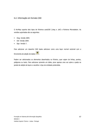 6.2. Informação em formato CAD




O ArcMap suporta dois tipos de ficheiros autoCAD (.dwg e .dxf) e ficheiros Microstation. As
versões suportadas são as seguintes:


     Dwg. Versão 2004.
     Dxf. Versão 2004.
     Dgn. Versão 7.


Para adicionar um desenho CAD basta adicionar como uma layer normal vectorial com a


ferramenta de adição de dados                    .


Podem ser adicionados os elementos desenhados no ficheiro, quer sejam de linhas, pontos,
polígonos ou texto. Para adicionar somente um deles, picar apenas uma vez sobre a pasta na
janela de adição de layers e escolher o tipo de entidade pretendida.




Formação em Sistemas de Informação Geográfica                                           67
ARCGIS 9
Instituto Superior Técnico – Lisboa - Portugal
 