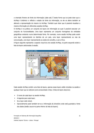 o chamado ficheiro de fonte da informação (data set). É desta forma que se pode dizer que o
ArcMap é dinâmico e reflecte o estado da fonte da informação, se ele se altera também se
alterará a representação do mesmo no ArcMap. Também quer dizer que é possível visualizar a
mesma informação em diferentes sessões ArcMap.
O ArcMap é na prática um conjunto de layers de informação ao qual é possível executar um
conjunto de funcionalidades. Uma layer representa um conjunto homogéneo de entidades
geográficas existente numa determinada fonte. Por exemplo, numa sessão ArcMap pode existir
uma layer representando os distritos de um país, uma layer representando as vias de
comunicação, uma layer representando as sedes de concelho, e por aí fora.
A figura seguinte representa o aspecto visual de uma sessão ArcMap, na parte esquerda existe a
lista de layers adicionadas à sessão.




Cada sessão ArcMap contém uma lista de layers, apenas essas layers estão incluídas na sessão e
qualquer layer que se adicione será acrescentado à lista. A lista de layers descreve:


      O nome de cada layer na sessão ArcMap;
      A legenda para cada layer;
      Se a layer está visível;
      Opcionalmente pode também ter-se a informação do directório onde está guardada a fonte
      dos dados (botão source na parte inferior da lista de layers).




Formação em Sistemas de Informação Geográfica                                               6
ARCGIS 9
Instituto Superior Técnico – Lisboa - Portugal
 