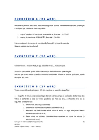 EXERCÍCIO 6 (22 ABR)

Utilizando o projecto ex02.mxd, produza os seguintes layouts, com tamanho de folha, orientação
e margens que considerar mais adequadas:


     1. Layout completo da dataframe HIDROGRAFIA, à escala 1:2.500.000
     2. Layout da dataframe POPULAÇÃO, à escala 1:750.000


Insira nos layouts elementos de identificação (legenda), orientação e escala.
Grave o projecto como ex6.mxd.




EXERCÍCIO 7 (26 ABR)



Georeferenciar a imagem 403_dir.jpg presente em C:....Dataimages.


Introduza pelo menos quatro pontos de controlo bem distribuidos pela imagem.
Assuma que o erro médio quadrático máximo admissivel é inferior ao erro de graficismo, sendo
este igual a 0,2mm.




EXERCÍCIO 8 (27 ABR)
Tendo em consideração a imagem 403_dir, construa as seguintes shapefiles:


1 - Shapefile de linhas para representação da rede viária que liga as localidades de Santiago dos
Velhos e Calhandriz e esta ao vértice geodésico de Mato da Cruz. A shapefile deve ter as
seguintes características:
               1. Chamar-se estradas_bucelas.shp;
               2. Sistema de coordenadas Hayford-Gauss Militar DtLX;
               3. Existência de conectividade entre todos os arcos, ou seja, não poderá existir
                    espaços vazios entre arcos;
               4. Deve existir um atributo chamadonNome associado ao nome da estrada (a
                    vermelho na carta);
Formação em Sistemas de Informação Geográfica                                                 73
ARCGIS 9
Instituto Superior Técnico – Lisboa - Portugal
 