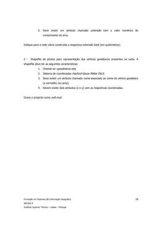 5. Deve existir um atributo chamado extensão com o valor numérico do
                    comprimento do arco.


Indique para a rede viária construída a respectiva extensão total (em quilómetros).




2 -    Shapefile de pontos para representação dos vértices geodésicos presentes na carta. A
shapefile deve ter as seguintes características:
               1. Chamar-se vgeodesicos.shp;
               2. Sistema de coordenadas Hayford-Gauss Militar DtLX;
               3. Deve existir um atributo chamado nome associado ao nome do vértice geodésico
                    (a vermelho na carta);
               4. Devem existir dois atributos (x e y) com as respectivas coordenadas.


Grave o projecto como ex8.mxd.




Formação em Sistemas de Informação Geográfica                                              74
ARCGIS 9
Instituto Superior Técnico – Lisboa - Portugal
 