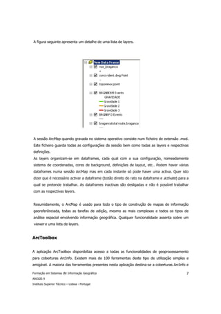 A figura seguinte apresenta um detalhe de uma lista de layers.




A sessão ArcMap quando gravada no sistema operativo consiste num ficheiro de extensão .mxd.
Este ficheiro guarda todas as configurações da sessão bem como todas as layers e respectivas
definições.
As layers organizam-se em dataframes, cada qual com a sua configuração, nomeadamente
sistema de coordenadas, cores de background, definições de layout, etc.. Podem haver várias
dataframes numa sessão ArcMap mas em cada instante só pode haver uma activa. Quer isto
dizer que é necessário activar a dataframe (botão direito do rato na dataframe e activate) para a
qual se pretende trabalhar. As dataframes inactivas são desligadas e não é possível trabalhar
com as respectivas layers.


Resumidamente, o ArcMap é usado para todo o tipo de construção de mapas de informação
georeferênciada, todas as tarefas de edição, mesmo as mais complexas e todos os tipos de
análise espacial envolvendo informação geográfica. Qualquer funcionalidade assenta sobre um
viewer e uma lista de layers.


ArcToolbox


A aplicação ArcToolbox disponibiliza acesso a todas as funcionalidades de geoprocessamento
para coberturas ArcInfo. Existem mais de 100 ferramentas deste tipo de utilização simples e
amigável. A maioria das ferramentas presentes nesta aplicação destina-se a coberturas ArcInfo e

Formação em Sistemas de Informação Geográfica                                                  7
ARCGIS 9
Instituto Superior Técnico – Lisboa - Portugal
 