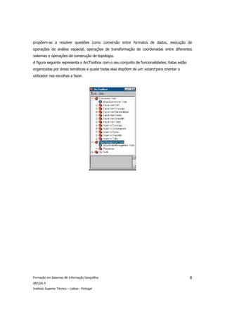 propõem-se a resolver questões como conversão entre formatos de dados, execução de
operações de análise espacial, operações de transformação de coordenadas entre diferentes
sistemas e operações de construção de topologia.
A figura seguinte representa o ArcToolbox com o seu conjunto de funcionalidades. Estas estão
organizadas por áreas temáticas e quase todas elas dispõem de um wizard para orientar o
utilizador nas escolhas a fazer.




Formação em Sistemas de Informação Geográfica                                                  8
ARCGIS 9
Instituto Superior Técnico – Lisboa - Portugal
 