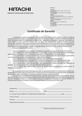 Endereços:

                                                                         • São Paulo:
                                                                         Avenida Paulista nº 854, 7º Andar - Cep: 01310-913
                                                                         • Rio de Janeiro:
Hitachi Ar Condicionado do Brasil Ltda.                                  Praia de Botafogo nº 228, Grupo 607 - Bairro Botafogo
                                                                         Cep: 22250-040
                                                                         • Recife:
                                                                         R. Frei Matias Tevis nº 280 Sl.405
                                                                         Ed. Empres. Albert Einstein - Ilha do Leite - Cep: 50070-450
                                                                         • Manaus:
                                                                         Av. Djalma Batista, 3496 - Cond. Art Center - Sl. 19 e 20
                                                                         Parque 10 - CEP 69050-010
                                                                         • Brasília:
                                                                         SHS - Quadra 6 - Bloco C - Salas 609 e 610
                                                                         Cep: 70322-915
                                                                         • Porto Alegre:
                                                                         Av. Severo Dullius nº 1395 Sl. 504 - Centro Empres. Aeroporto
                                                                         Cep: 90200-310




                                 Certificado de Garantia

        O equipamento abaixo especificado está garantido nos termos deste certificado contra os defeitos
comprovados de fabricação ou de material, pelo prazo de 12 (doze) meses, contados da data de emissão da
Nota Fiscal pela Hitachi Ar Condicionado do Brasil Ltda. A garantia compreende a reposição ou conserto em
nossa fábrica de São José dos Campos (SP), de peças que apresentarem defeitos durante o período
mencionado, desde que tenha sido comprovado pelo Departamento Técnico da Hitachi que o equipamento foi
operado devidamente, e o defeito foi resultante única e exclusivamente por falhas de fabricação. A garantia não
compreende a reposição de peças sujeitas ao desgaste natural, tais como: fusíveis, pinturas, contatores, etc.
        Esta garantia perde efeito quando:

        • Quando o equipamento for instalado, consertado ou ajustado por pessoal não credenciado Hitachi;
        • For substituído ou alterado qualquer dos componentes ou características técnicas do equipamento
especificados no Catálogo Técnico, sem autorização prévia do Departamento Técnico da Hitachi;
        • O equipamento for operado indevidamente, fora das especificações técnicas fornecidas pela Hitachi,
ou em instalações precárias, em desacordo com o Manual de Instalação;
        • As condições de suprimento de energia elétrica e aterramento forem inadequadas;
        • A placa de identificação do equipamento ou dos componentes internos for alterada ou eliminada;
        • Os danos resultarem de transporte, queda, incêndio, inundação ou outro motivo de força maior;
        • Se a avaria ocorrer antes da aprovação, pelo Departamento Técnico da Hitachi do “Relatório de
Inspeção” devidamente preenchido pelo nosso Representante Autorizado;
        • For constatado pelo Departamento Técnico da Hitachi dados divergentes no preenchimento do
“Relatório de Inspeção”.

        As obrigações decorrentes desta garantia serão cumpridas pela Hitachi Ar Condicionado do Brasil Ltda,
em sua fábrica de São José dos Campos (SP), correndo por conta do beneficiário da garantia todas as despesas
de transporte, seguro, embalagem ou outras de qualquer natureza, inclusive as fiscais.
        Esta garantia é intransferível; beneficia apenas o primeiro usuário que adquirir o equipamento através
de nosso representante autorizado; nas condições acima discriminadas, desde que a utilização do equipamento
seja em condições normais e o mesmo esteja coberto por contrato de manutenção ou vistoria (Relatório de
Inspeção preenchido) com empresa credenciada pela Hitachi Ar Condicionado do Brasil Ltda.




   Equipamento:

   Modelo:                                                   Série:

   N.° da Nota Fiscal da Hitachi Ar Condicionado do Brasil Ltda.:                                    Data:

   Primeiro Usuário:

   Endereço:

   Representante Autorizado:




                                                             Assinatura do Representante Autorizado
 