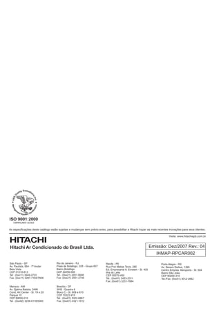 ISO 9001:2000

As especificações deste catálogo estão sujeitas a mudanças sem prévio aviso, para possibilitar a Hitachi trazer as mais recentes inovações para seus clientes.

                                                                                                                                Visite: www.hitachiapb.com.br



Hitachi Ar Condicionado do Brasil Ltda.                                                                              Emissão: Dez/2007 Rev.: 04
                                                                                                                        IHMAP-RPCAR002

São Paulo - SP                        Rio de Janeiro - RJ                    Recife - PE                                  Porto Alegre - RS
Av. Paulista, 854 - 7º Andar          Praia de Botafogo, 228 - Grupo 607     Rua Frei Matias Tevis, 280                   Av. Severo Dullius, 1395
Bela Vista                            Bairro Botafogo                        Ed. Empresarial A. Einstein - Sl. 405        Centro Empres. Aeroporto - Sl. 504
CEP 01310-913                         CEP 22250-040                          Ilha do Leite                                Bairro São João
Tel.: (0xx11) 3549-2722               Tel.: (0xx21) 2551-9046                CEP 50070-450                                CEP 90200-310
Fax: (0xx11) 3287-7184/7908           Fax: (0xx21) 2551-2749                 Tel.: (0xx81) 3423-2311                      Tel./Fax: (0xx51) 3012-3842
                                                                             Fax: (0xx81) 3231-7884

Manaus - AM                           Brasília - DF
Av. Djalma Batista, 3496              SHS - Quadra 6
Cond. Art Center - Sl. 19 e 20        Bloco C - Sl. 609 e 610
Parque 10                             CEP 70322-915
CEP 69050-010                         Tel.: (0xx61) 3322-6867
Tel.: (0xx92) 3236-6118/5393          Fax: (0xx61) 3321-1612
 