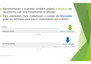  Opcionalmente o avaliador também poderá transferir um
documento com seus comentários se desejar.
 Para avaliações mais trabalhosas o campo de Discussão
pode ser utilizado para trocar comentários com o Editor.
Manual do Avaliador OJS 3.x 12
 