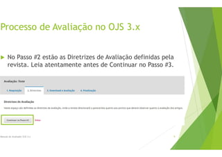 Processo de Avaliação no OJS 3.x
 No Passo #2 estão as Diretrizes de Avaliação definidas pela
revista. Leia atentamente antes de Continuar no Passo #3.
Manual do Avaliador OJS 3.x 9
 