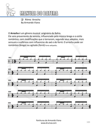 100
Partituras de Armando Viana
www.drumav.com
 Ritmo Arrocha
By:Armando Viana
O Arrocha é um gênero musical originário da Bahia.
Ele veio proveniente da seresta, influenciado pela música brega e o estilo
romântico, com modificações que o tornaram, segundo seus adeptos, mais
sensuais e eufóricos com influencias do axé e do forró. O arrocha pode ser
romântico (brega) ou agitado (forró) fonte wikipedia.
 