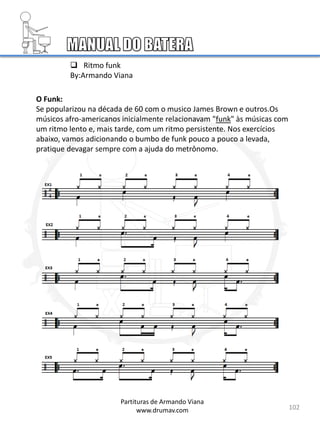 102
O Funk:
Se popularizou na década de 60 com o musico James Brown e outros.Os
músicos afro-americanos inicialmente relacionavam "funk" às músicas com
um ritmo lento e, mais tarde, com um ritmo persistente. Nos exercícios
abaixo, vamos adicionando o bumbo de funk pouco a pouco a levada,
pratique devagar sempre com a ajuda do metrônomo.
 Ritmo funk
By:Armando Viana
Partituras de Armando Viana
www.drumav.com
4
4
 