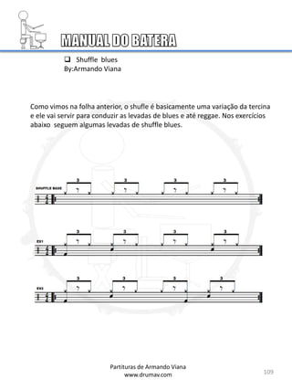 109
Partituras de Armando Viana
www.drumav.com
 Shuffle blues
By:Armando Viana
Como vimos na folha anterior, o shufle é basicamente uma variação da tercina
e ele vai servir para conduzir as levadas de blues e até reggae. Nos exercícios
abaixo seguem algumas levadas de shuffle blues.
 