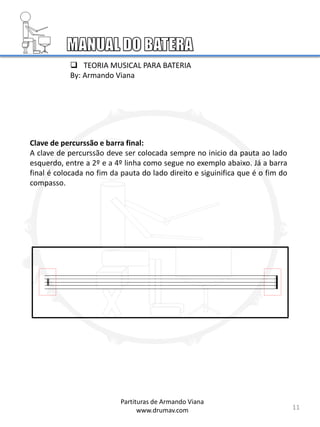 Clave de percurssão e barra final:
A clave de percurssão deve ser colocada sempre no inicio da pauta ao lado
esquerdo, entre a 2º e a 4º linha como segue no exemplo abaixo. Já a barra
final é colocada no fim da pauta do lado direito e siguinifica que é o fim do
compasso.
11
Partituras de Armando Viana
www.drumav.com
 TEORIA MUSICAL PARA BATERIA
By: Armando Viana
 