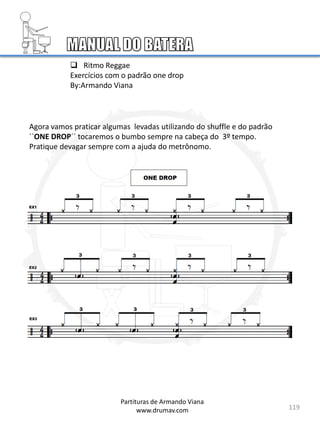 119
Partituras de Armando Viana
www.drumav.com
 Ritmo Reggae
Exercícios com o padrão one drop
By:Armando Viana
Agora vamos praticar algumas levadas utilizando do shuffle e do padrão
``ONE DROP´´ tocaremos o bumbo sempre na cabeça do 3º tempo.
Pratique devagar sempre com a ajuda do metrônomo.
 