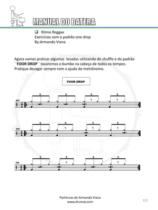 121
Partituras de Armando Viana
www.drumav.com
 Ritmo Reggae
Exercícios com o padrão one drop
By:Armando Viana
Agora vamos praticar algumas levadas utilizando do shuffle e do padrão
``FOOR DROP´´ tocaremos o bumbo na cabeça de todos os tempos.
Pratique devagar sempre com a ajuda do metrônomo.
 
