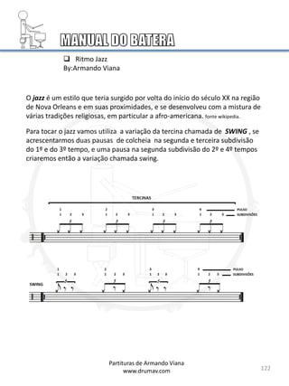 122
Partituras de Armando Viana
www.drumav.com
 Ritmo Jazz
By:Armando Viana
O jazz é um estilo que teria surgido por volta do início do século XX na região
de Nova Orleans e em suas proximidades, e se desenvolveu com a mistura de
várias tradições religiosas, em particular a afro-americana. fonte wikipedia.
Para tocar o jazz vamos utiliza a variação da tercina chamada de SWING , se
acrescentarmos duas pausas de colcheia na segunda e terceira subdivisão
do 1º e do 3º tempo, e uma pausa na segunda subdivisão do 2º e 4º tempos
criaremos então a variação chamada swing.
 