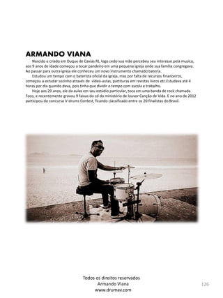 126
ARMANDO VIANA
Nascido e criado em Duque de Caxias RJ, logo cedo sua mãe percebeu seu interesse pela﻿﻿﻿ musica,
aos 9 anos de idade começou a tocar pandeiro em uma pequena igreja onde sua família congregava.
Ao passar para outra igreja ele conheceu um novo instrumento chamado bateria.
Estudou um tempo com o baterista oficial da igreja, mas por falta de recursos financeiros,
começou a estudar sozinho através de vídeo-aulas, partituras em revistas livros etc.Estudava até 4
horas por dia quando dava, pois tinha que dividir o tempo com escola e trabalho.
Hoje aos 29 anos, ele da aulas em seu estúdio particular, toca em uma banda de rock chamada
Foco, e recentemente gravou 9 faixas do cd do ministério de louvor Canção de Vida. E no ano de 2012
participou do concurso V-drums Contest, ficando classificado entre os 20 finalistas do Brasil.​
Todos os direitos reservados
Armando Viana
www.drumav.com
 