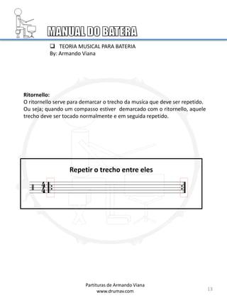 13
Ritornello:
O ritornello serve para demarcar o trecho da musíca que deve ser repetido.
Ou seja; quando um compasso estiver demarcado com o ritornello, aquele
trecho deve ser tocado normalmente e em seguida repetido.
Repetir o trecho entre eles
Partituras de Armando Viana
www.drumav.com
 TEORIA MUSICAL PARA BATERIA
By: Armando Viana
 
