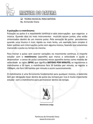 15
A pulsação e o metrônomo:
Pulsação ou pulso é o movimento contínuo e sem interrupções que organiza a
música. Quando dois ou mais instrumentos musicais tocam juntos, eles estão
sintonizados dentro de um mesmo pulso. Pela sensação do pulso percebemos
quando uma musica é mais rápida ou mais lenta, um exemplo bem simples é
bater palmas sem interrupções junto com alguma música, fazendo isso estaremos
marcando o pulso ou tempo da mesma.
Para treinar o pulso sem ocorrer variações no movimento contínuo, é importe
estudar com o metrônomo (aparelho que marca a velocidade e ajuda a
desenvolver a senso de pulso constante) nesse aparelho temos como medida de
velocidade as siglas (BPM) que significa BATIDAS POR MINUTO, se regularmos o
metrônomo a 50 bpm, o metrônomo fara 50 batidas por minuto, se regular a
100bpm, ela fará 100 batidas por minuto e assim sucessivamente.
O metrônomo é uma ferramenta fundamental para qualquer músico, o baterista
tem por obrigação tocar dentro do pulso (ou tempo),por isso é muito importante
estudar com o metrônomo para permanecer dentro do tempo.
Metrônomo antigo
Partituras de Armando Viana
www.drumav.com
 TEORIA MUSICAL PARA BATERIA
By: Armando Viana
 