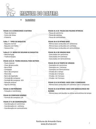 FOLHA 3 A 6 CONHECENDO A BATERIA
- Peças da bateria
- Como são feitas
- A bateria
Folha 7 TIPOS DE BAQUETAS
- Baqueta normal
- Baqueta com feltro
- Vassourinha
Folha 8 E 9 MODO DE SEGURAR AS BAQUETAS
- Matched grip
- Tradicional grip
FOLHA 10 A 25 TEORIA MUSICAL PARA BATERIA
- Pauta musical
- Clave de percussão
- Barra final
- Compasso
- Barra de compasso
- Ritornelo
- Barra de repetição
- Formula de compasso
- Formula de compasso 4/4
- Notação musical
- Figuras rítmicas.
FOLHA 15 METRÔNOMO
- Pulsação e metrônomo
FOLHA 26 COMPASSO BINÁRIO
- Formula de compasso 2/4
FOLHA 27 A 30 COORDENAÇÃO
- Coordenação em semínimas
- Coordenação em colcheias
- Coordenação em semicolcheias
FOLHA 31 A 33 PAUSA DAS FIGURAS RITMICAS
- Pausa de semínima
- Pausa de colcheia
- Pausa de semicolcheia
FOLHA 34 A 35 RITMOS BASE
- Ritmos base conduzidos em semínimas
- Ritmos base conduzidos em colcheias
- Ritmos base conduzidos em semicolcheias
FOLHA 36 A 38 VIRADAS BASE
- Executadas em semínimas
- Executadas em Colcheias
- Executadas em Semicolcheias
FOLHA 39 A 52 TEMPO DE VIRADAS
- Exemplos em semínimas
- Exemplos em Colcheias
- Exemplos em Semicolcheias
- Viradas de 1 tempo
- Viradas de 2 tempos
- Viradas de 3 tempos
- Viradas de 4 tempos
FOLHA 53 A 54 RITMOS BASE COM 2 COMPASSOS
- Ritmos base conduzidos em colcheias com 2 compassos
FOLHA 55 A 56 RITMOS BASE COM SEMICOLCHEIAS NO
BUMBO
- Ritmos base com bumbo na ultima semicolcheia do tempo
2
Partituras de Armando Viana
www.drumav.com
 SUMÁRIO
 