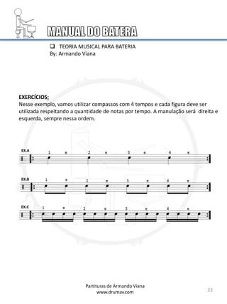 EXERCÍCIOS:
Nesse exemplo, vamos utilizar compassos com 4 tempos e cada figura deve ser
utilizada respeitando a quantidade de notas por tempo. A manulação será direita e
esquerda, sempre nessa ordem.
EX.A
EX.B
EX.C
23
Partituras de Armando Viana
www.drumav.com
 TEORIA MUSICAL PARA BATERIA
By: Armando Viana
 