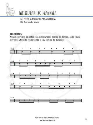 EXERCÍCIOS:
Nesse exemplo as notas estão misturadas dentro do tempo, cada figura
deve ser utilizada respeitando o seu tempo de duração.
EX.1
EX.2
EX.3
24
EX.4
EX.5
1 e 2 e 3 e 4 e
1 e 2 e 3 e 4 e
1 e 2 e 3 e 4 e
1 e 2 e 3 e 4 e
Partituras de Armando Viana
www.drumav.com
 TEORIA MUSICAL PARA BATERIA
By: Armando Viana
 