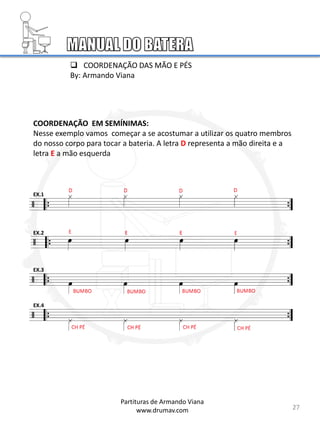 COORDENAÇÃO EM SEMÍNIMAS:
Nesse exemplo vamos começar a se acostumar a utilizar os quatro membros
do nosso corpo para tocar a bateria. A letra D representa a mão direita e a
letra E a mão esquerda
EX.1
EX.2
EX.3
EX.4
27
 COORDENAÇÃO DAS MÃO E PÉS
By: Armando Viana
Partituras de Armando Viana
www.drumav.com
 