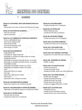 3
FOLHA 57 A 58 RITMOS BASE COM SEMICOLCHEIAS NA
CAIXA
- Ritmos base com caixa na ultima semicolcheia do tempo
FOLHA 59 A 60 PONTO DE AUMENTO
- Ponto de aumento
- Figuras pontuadas
FOLHA 61 A 67 FORMULA DE COMPASSO COMPOSTO
- Pulso e subdivisão ternaria
- Formula de compasso 6/8
- Ritmo blues em 6/8
- Formula de compasso 12/8
- Ritmo blues em 12/8
FOLHA 68 A 84 RUDIMENTOS
- Single Stroke Roll
- Variações do Single Stroke Roll
- Aplicando as variações do single stroke em viradas
- Double Stroke Roll
- Aplicando as variações do Double Stroke em viradas
- Aplicando as variações do Double Stroke em levadas
- Paradiddles simples
- Aplicando o Paradiddles simples em viradas
- Aplicando o Paradiddles simples em levadas
- Flam
- Aplicando o Flam em viradas
- Flam tap
- Aplicando o flam tap em viradas
- Flam accent
- Aplicando o flam accent em viradas
FOLHA 85 A 86 ABERTURA DE CHIMBAL
- Aplicando a abertura de chimbal em levadas
FOLHA 87 A 88 MARCANDO O TEMPO NO CHIMBAL
- Aplicando a marcação de tempo no chimbal em levadas
FOLHA 89 A 91 RITMO SAMBA
- Ostinato base do samba
- Levadas de samba com 2 compassos
FOLHA 92 A 93 RITMO BAIÃO
- Levadas de baião com 2 compassos
FOLHA 94 A 97 RITMO AXÉ
- Célula rítmica de caixa
- Levadas de axé com 2 compassos
FOLHA 98 A 99 RITMO VANERA
- Levadas de vanera com 2 compassos
FOLHA 100 A 101 RITMO ARROCHA
- Levadas de arrocha com 2 compassos
FOLHA 102 A 103 RITMO FUNK
- Levadas de funk com 2 compassos
FOLHA 104 A 107 TERCINAS E SEXTINAS
- Grupos de 3 e 6 notas (tercinas e sextinas)
FOLHA 108 VARIAÇÕES DA TERCINA
- Shuffle e swing
FOLHA 109 A 115 SHUFFLE BLUES
- Shuffle base do blues
- Levadas de Shuffle blues
- Levadas de Shuffle blues com notas fantasmas
FOLHA 116 A 121 RITMO REGGAE
- Shuffle base do reggae
- Padrão de bumbo One drop
- Padrão de bumbo Two drop
- Padrão de bumbo Foor drop
- Levadas de reggae utilizando o shuffle
FOLHA 122 A 125 RITMO JAZZ
- Swing base do jazz
- Levadas de jazz utilizando o swing
- Levadas de jazz com notas fantasmas
 SUMÁRIO
Partituras de Armando Viana
www.drumav.com
 