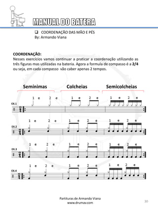 COORDENAÇÃO:
Nesses exercícios vamos continuar a praticar a coordenação utilizando as
três figuras mas utilizadas na bateria. Agora a formula de compasso é a 2/4
ou seja, em cada compasso vão caber apenas 2 tempos.
Semínimas Colcheias Semicolcheias
EX.1
EX.2
EX.3
EX.4
30
 COORDENAÇÃO DAS MÃO E PÉS
By: Armando Viana
Partituras de Armando Viana
www.drumav.com
 