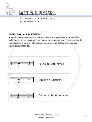 PAUSAS DAS FIGURAS RITMICAS:
A pausa é a nota que representa o trecho do compasso onde existe silêncio,
cada figura possui sua respectiva pausa, e essa pausa tem o mesmo valor da
sua figura, veja no exemplo abaixo as pausas de cada figura ritmica que
estamos aprendendo.
Pausa de Semínimas
Pausa de Colcheias
Pausa de Semicolcheias
31
 PAUSAS DAS FIGURAS RITMICAS
By: Armando Viana
Partituras de Armando Viana
www.drumav.com
 