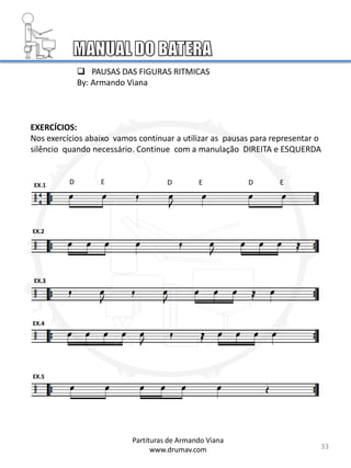 EX.1
EX.2
EX.3
EXERCÍCIOS:
Nos exercícios abaixo vamos continuar a utilizar as pausas para representar o
silêncio quando necessário. Continue com a manulação DIREITA e ESQUERDA
 PAUSAS DAS FIGURAS RITMICAS
By: Armando Viana
33
EX.4
EX.5
Partituras de Armando Viana
www.drumav.com
D E D E D E
4
4
 