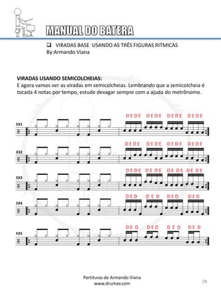 VIRADAS USANDO SEMICOLCHEIAS:
E agora vamos ver as viradas em semicolcheias. Lembrando que a semicolcheia é
tocada 4 notas por tempo, estude devagar sempre com a ajuda do metrônomo.
EX1
EX2
EX3
EX4
EX5
 VIRADAS BASE USANDO AS TRÊS FIGURAS RITMICAS
By:Armando Viana
38
Partituras de Armando Viana
www.drumav.com
 