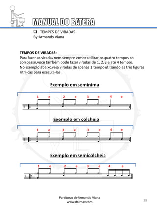 TEMPOS DE VIRADAS:
Para fazer as viradas nem sempre vamos utilizar os quatro tempos do
compasso,você também pode fazer viradas de 1, 2, 3 e até 4 tempos.
No exemplo abaixo,veja viradas de apenas 1 tempo utilzando as três figuras
rítmicas para executa-las .
Exemplo em seminima
1 e 2 e 3 e 4 e
Exemplo em colcheia
1 e 2 e 3 e 4 e
Exemplo em semicolcheia
1 e 2 e 3 e 4 e
39
 TEMPOS DE VIRADAS
By:Armando Viana
Partituras de Armando Viana
www.drumav.com
 