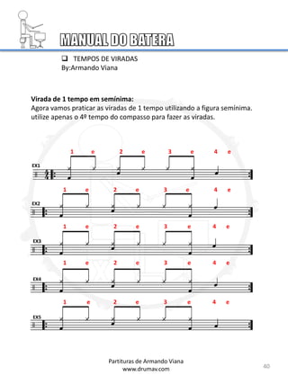 Virada de 1 tempo em semínima:
Agora vamos praticar as viradas de 1 tempo utilizando a figura semínima.
utilize apenas o 4º tempo do compasso para fazer as viradas.
1 e 2 e 3 e 4 e
EX1
EX2
EX3
EX4
EX5
40
1 e 2 e 3 e 4 e
1 e 2 e 3 e 4 e
1 e 2 e 3 e 4 e
1 e 2 e 3 e 4 e
Partituras de Armando Viana
www.drumav.com
 TEMPOS DE VIRADAS
By:Armando Viana
 