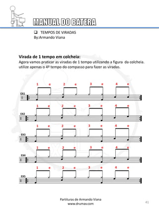 Virada de 1 tempo em colcheia:
Agora vamos praticar as viradas de 1 tempo utilizando a figura da colcheia.
utilize apenas o 4º tempo do compasso para fazer as viradas.
1 e 2 e 3 e 4 e
1 e 2 e 3 e 4 e
1 e 2 e 3 e 4 e
1 e 2 e 3 e 4 e
1 e 2 e 3 e 4 e
EX1
EX2
EX3
EX4
EX5
41
Partituras de Armando Viana
www.drumav.com
 TEMPOS DE VIRADAS
By:Armando Viana
 
