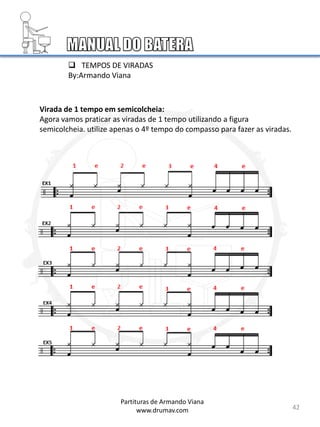 Virada de 1 tempo em semicolcheia:
Agora vamos praticar as viradas de 1 tempo utilizando a figura
semicolcheia. utilize apenas o 4º tempo do compasso para fazer as viradas.
42
Partituras de Armando Viana
www.drumav.com
 TEMPOS DE VIRADAS
By:Armando Viana
 