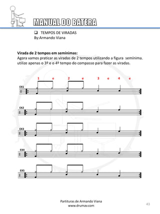 Virada de 2 tempos em semínimas:
Agora vamos praticar as viradas de 2 tempos utilizando a figura semínima.
utilize apenas o 3º e o 4º tempo do compasso para fazer as viradas.
EX1
EX2
EX3
EX4
EX5
43
Partituras de Armando Viana
www.drumav.com
1 e 2 e 3 e 4 e
 TEMPOS DE VIRADAS
By:Armando Viana
 