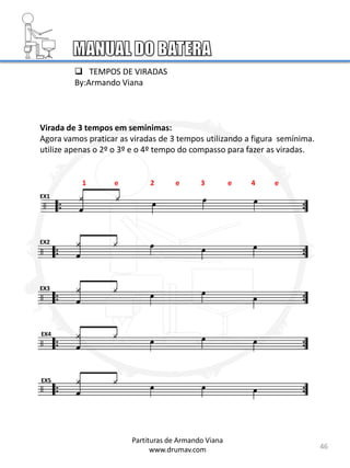 Virada de 3 tempos em semínimas:
Agora vamos praticar as viradas de 3 tempos utilizando a figura semínima.
utilize apenas o 2º o 3º e o 4º tempo do compasso para fazer as viradas.
EX1
EX2
EX3
EX4
EX5
46
Partituras de Armando Viana
www.drumav.com
1 e 2 e 3 e 4 e
 TEMPOS DE VIRADAS
By:Armando Viana
 